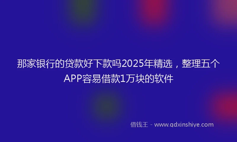 那家银行的贷款好下款吗2025年精选，整理五个APP容易借款1万块的软件