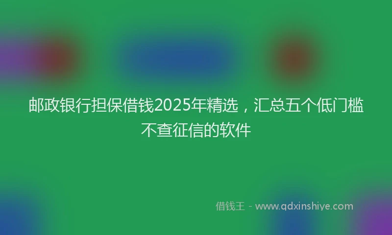 邮政银行担保借钱2025年精选，汇总五个低门槛不查征信的软件