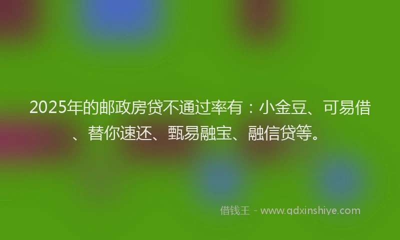 2025年的邮政房贷不通过率有：小金豆、可易借、替你速还、甄易融宝、融信贷等。