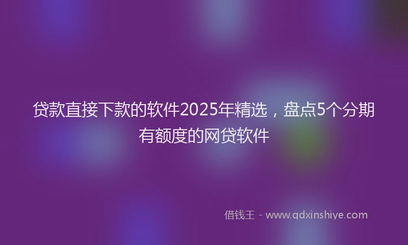 贷款直接下款的软件2025年精选，盘点5个分期有额度的网贷软件