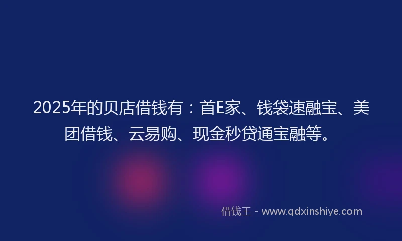 2025年的贝店借钱有：首E家、钱袋速融宝、美团借钱、云易购、现金秒贷通宝融等。