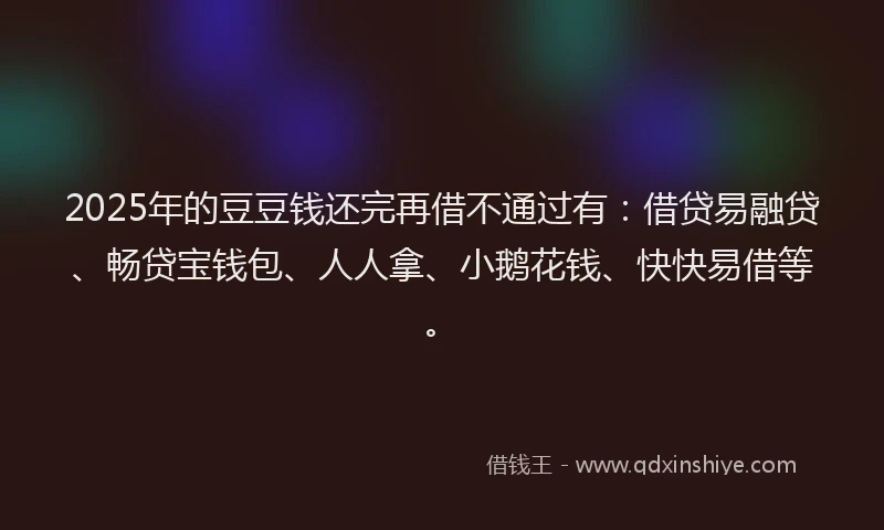 2025年的豆豆钱还完再借不通过有：借贷易融贷、畅贷宝钱包、人人拿、小鹅花钱、快快易借等。