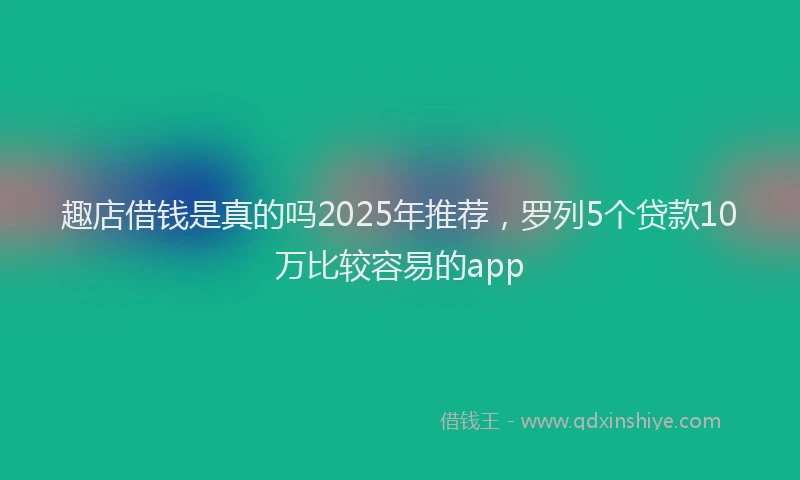 趣店借钱是真的吗2025年推荐，罗列5个贷款10万比较容易的app