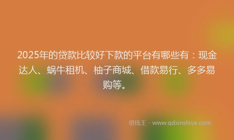 2025年的贷款比较好下款的平台有哪些有：现金达人、蜗牛租机、柚子商城、借款易行、多多易购等。