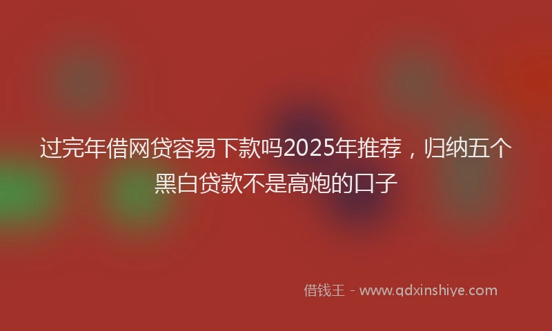 过完年借网贷容易下款吗2025年推荐，归纳五个黑白贷款不是高炮的口子