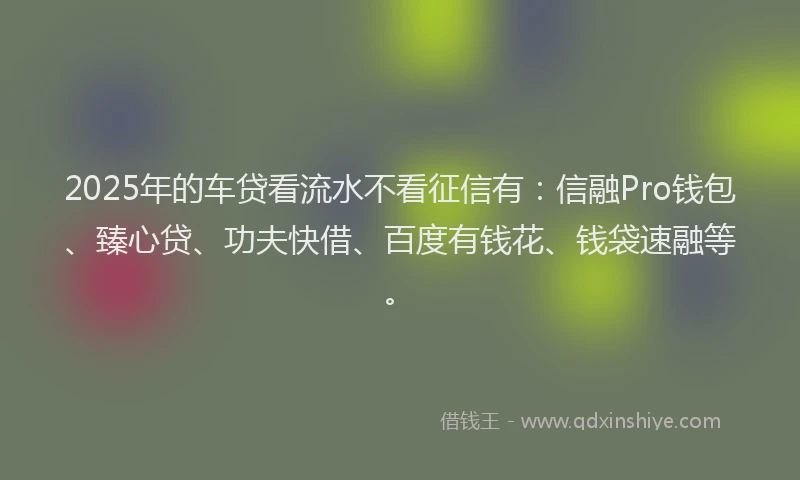 2025年的车贷看流水不看征信有：信融Pro钱包、臻心贷、功夫快借、百度有钱花、钱袋速融等。