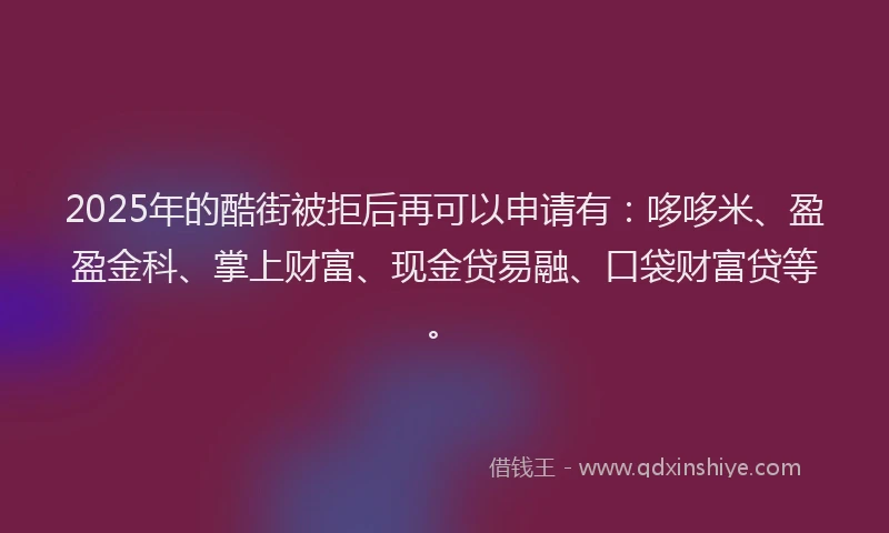 2025年的酷街被拒后再可以申请有：哆哆米、盈盈金科、掌上财富、现金贷易融、口袋财富贷等。