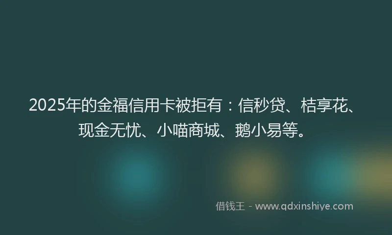 2025年的金福信用卡被拒有：信秒贷、桔享花、现金无忧、小喵商城、鹅小易等。