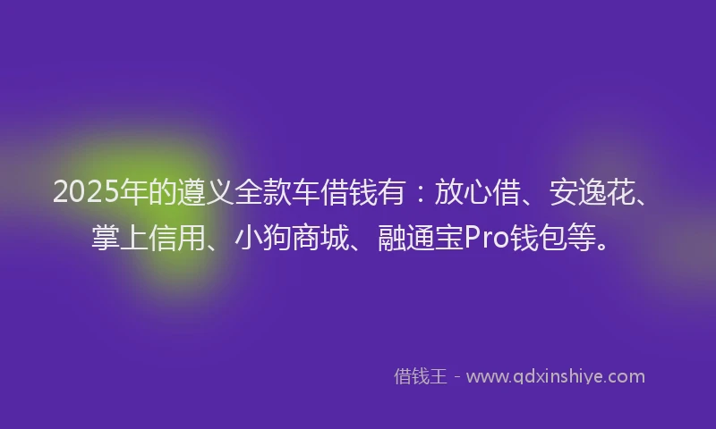 2025年的遵义全款车借钱有：放心借、安逸花、掌上信用、小狗商城、融通宝Pro钱包等。