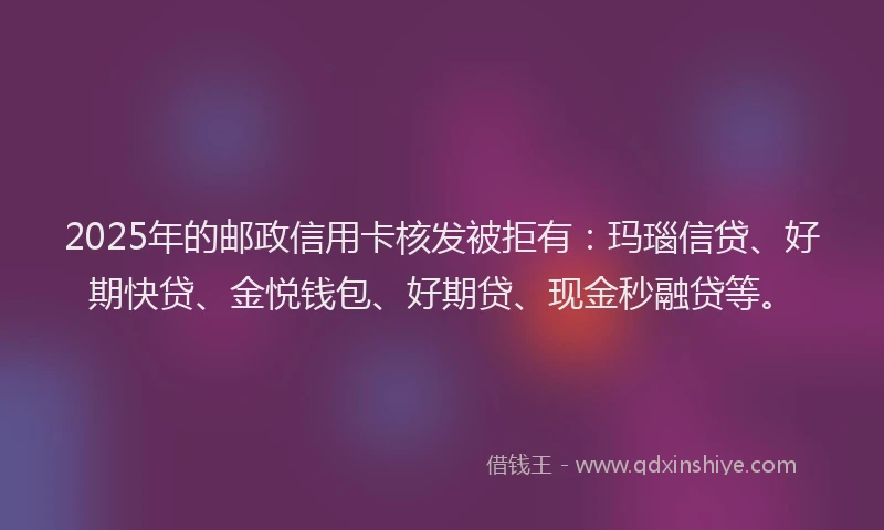 2025年的邮政信用卡核发被拒有：玛瑙信贷、好期快贷、金悦钱包、好期贷、现金秒融贷等。