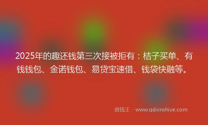 2025年的趣还钱第三次接被拒有：桔子买单、有钱钱包、金诺钱包、易贷宝速借、钱袋快融等。