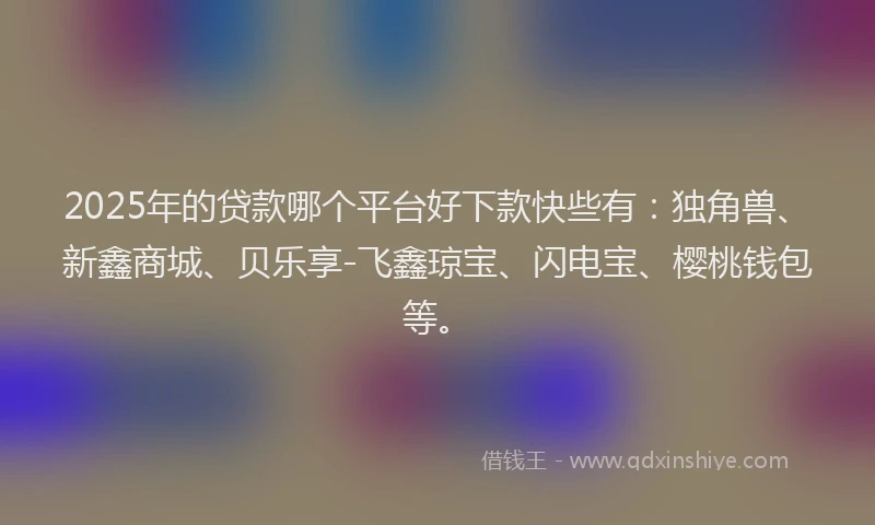 2025年的贷款哪个平台好下款快些有：独角兽、新鑫商城、贝乐享-飞鑫琼宝、闪电宝、樱桃钱包等。