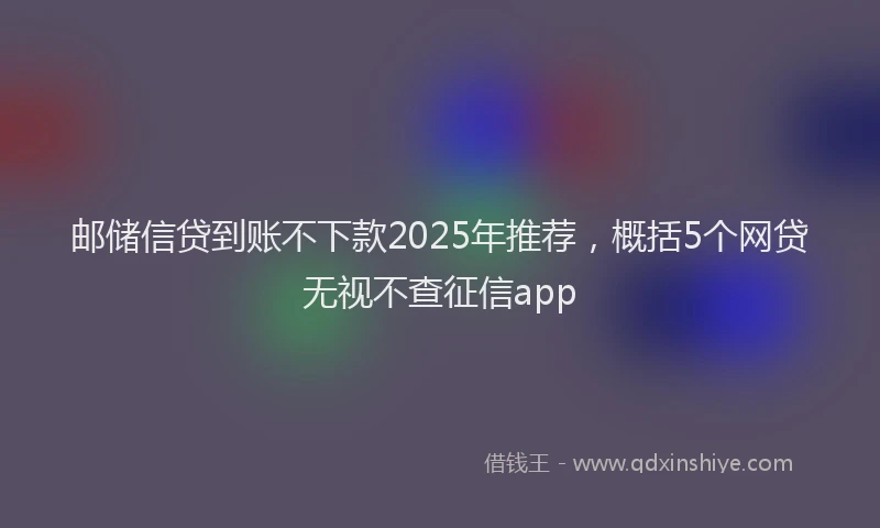 邮储信贷到账不下款2025年推荐，概括5个网贷无视不查征信app