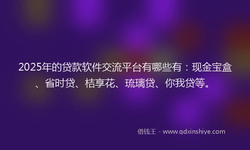 2025年的贷款软件交流平台有哪些有：现金宝盒、省时贷、桔享花、琉璃贷、你我贷等。