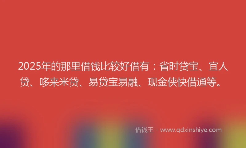 2025年的那里借钱比较好借有：省时贷宝、宜人贷、哆来米贷、易贷宝易融、现金侠快借通等。