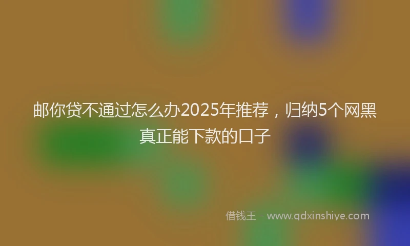 邮你贷不通过怎么办2025年推荐，归纳5个网黑真正能下款的口子