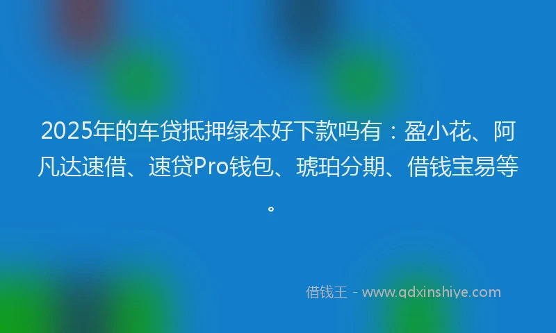 2025年的车贷抵押绿本好下款吗有：盈小花、阿凡达速借、速贷Pro钱包、琥珀分期、借钱宝易等。