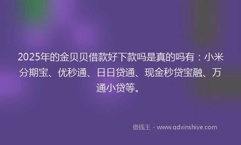 2025年的金贝贝借款好下款吗是真的吗有：小米分期宝、优秒通、日日贷通、现金秒贷宝融、万通小贷等。