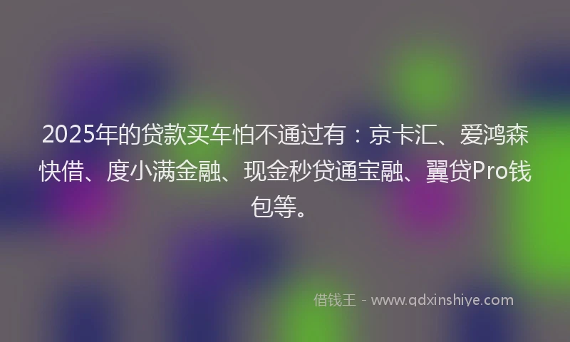 2025年的贷款买车怕不通过有：京卡汇、爱鸿森快借、度小满金融、现金秒贷通宝融、翼贷Pro钱包等。