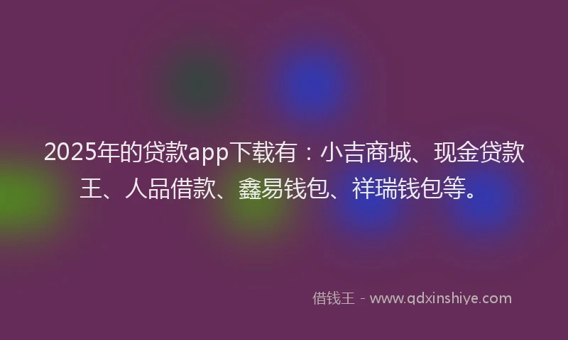 2025年的贷款app下载有：小吉商城、现金贷款王、人品借款、鑫易钱包、祥瑞钱包等。