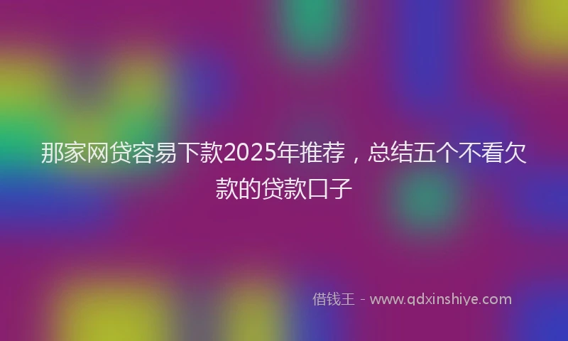 那家网贷容易下款2025年推荐，总结五个不看欠款的贷款口子