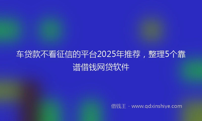 车贷款不看征信的平台2025年推荐，整理5个靠谱借钱网贷软件