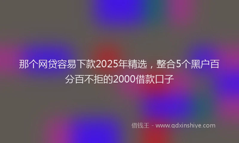 那个网贷容易下款2025年精选，整合5个黑户百分百不拒的2000借款口子