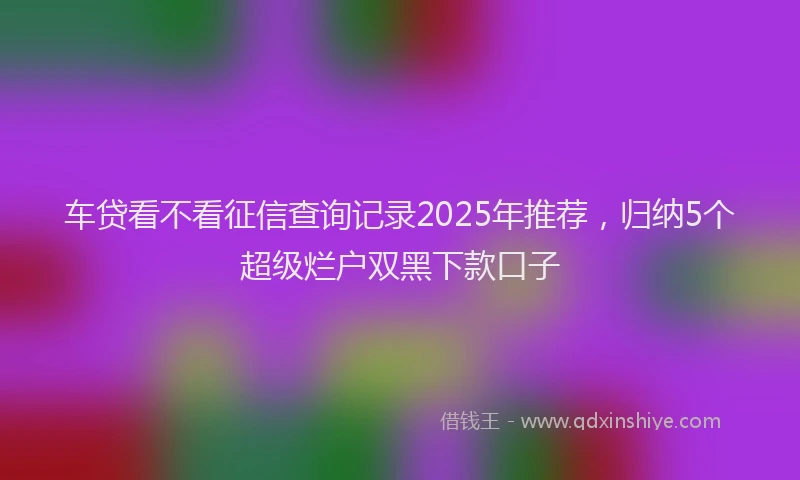 车贷看不看征信查询记录2025年推荐，归纳5个超级烂户双黑下款口子