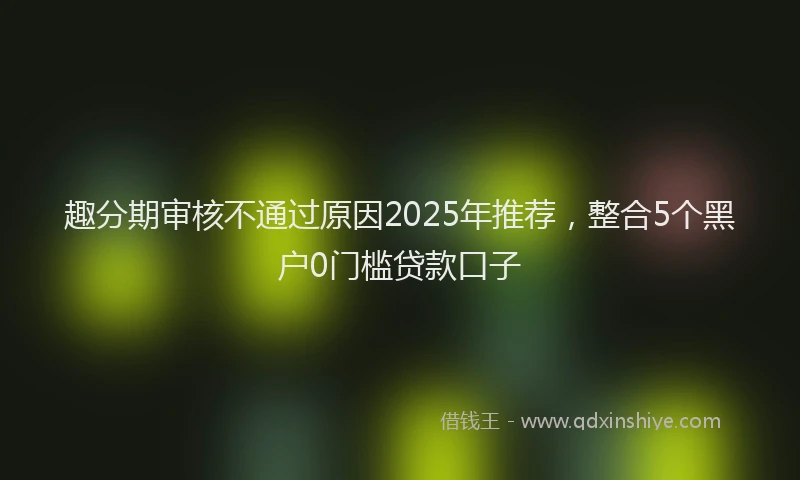 趣分期审核不通过原因2025年推荐，整合5个黑户0门槛贷款口子