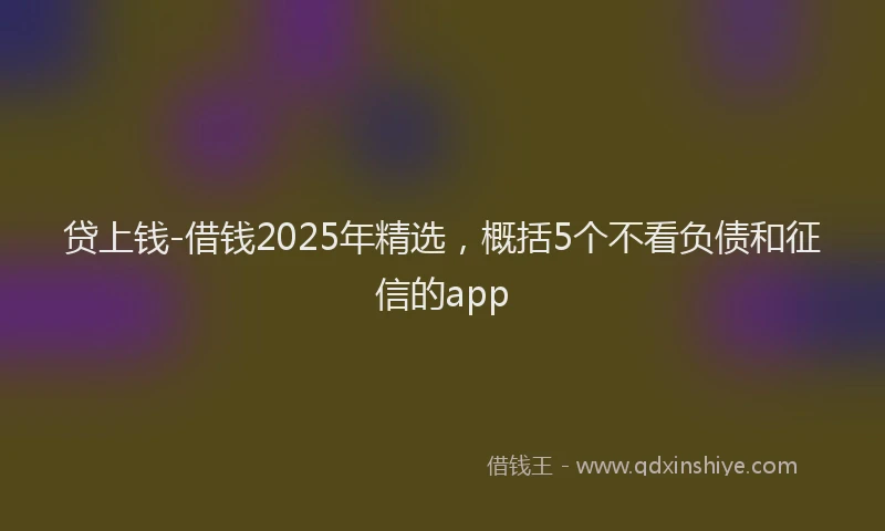 贷上钱-借钱2025年精选，概括5个不看负债和征信的app