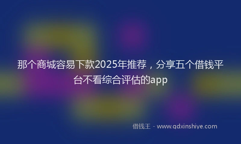 那个商城容易下款2025年推荐，分享五个借钱平台不看综合评估的app