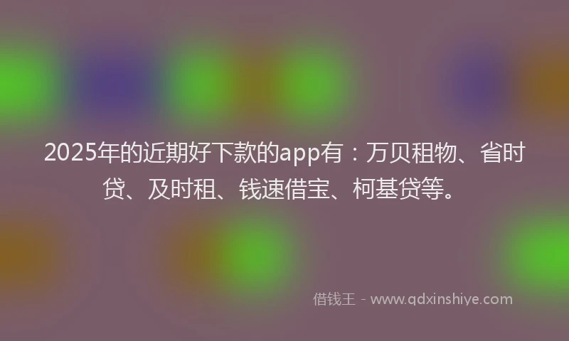2025年的近期好下款的app有：万贝租物、省时贷、及时租、钱速借宝、柯基贷等。
