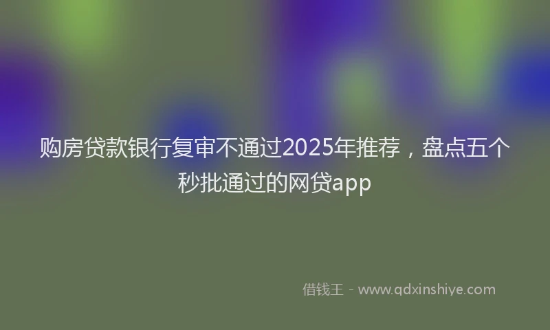 购房贷款银行复审不通过2025年推荐，盘点五个秒批通过的网贷app