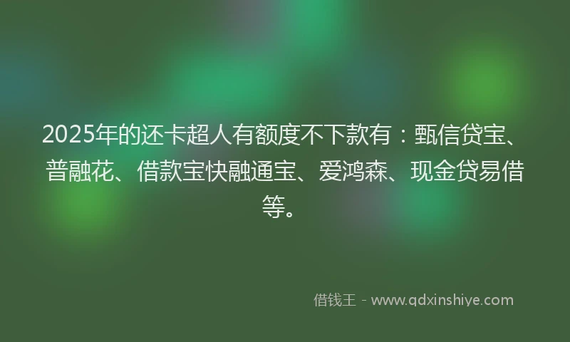 2025年的还卡超人有额度不下款有：甄信贷宝、普融花、借款宝快融通宝、爱鸿森、现金贷易借等。