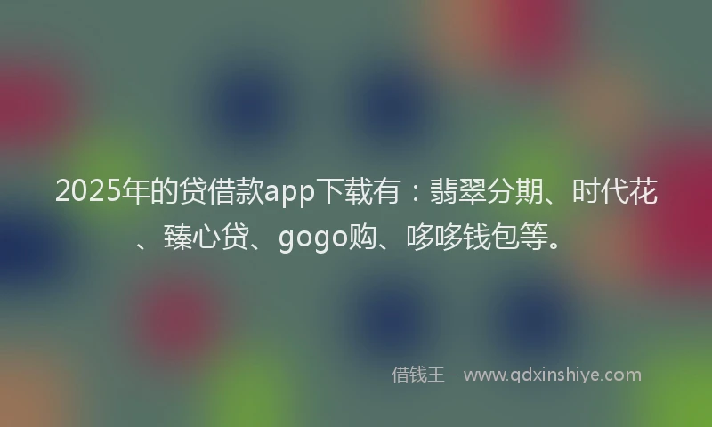 2025年的贷借款app下载有：翡翠分期、时代花、臻心贷、gogo购、哆哆钱包等。