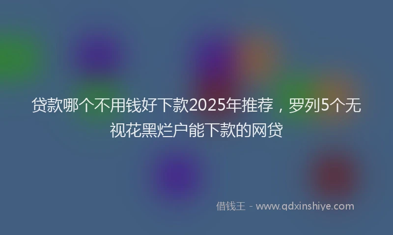 贷款哪个不用钱好下款2025年推荐，罗列5个无视花黑烂户能下款的网贷
