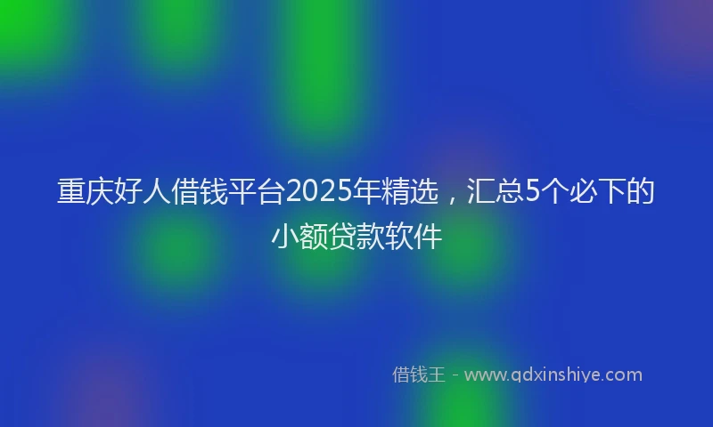 重庆好人借钱平台2025年精选，汇总5个必下的小额贷款软件