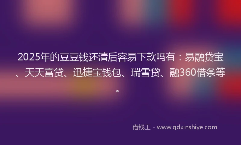 2025年的豆豆钱还清后容易下款吗有：易融贷宝、天天富贷、迅捷宝钱包、瑞雪贷、融360借条等。