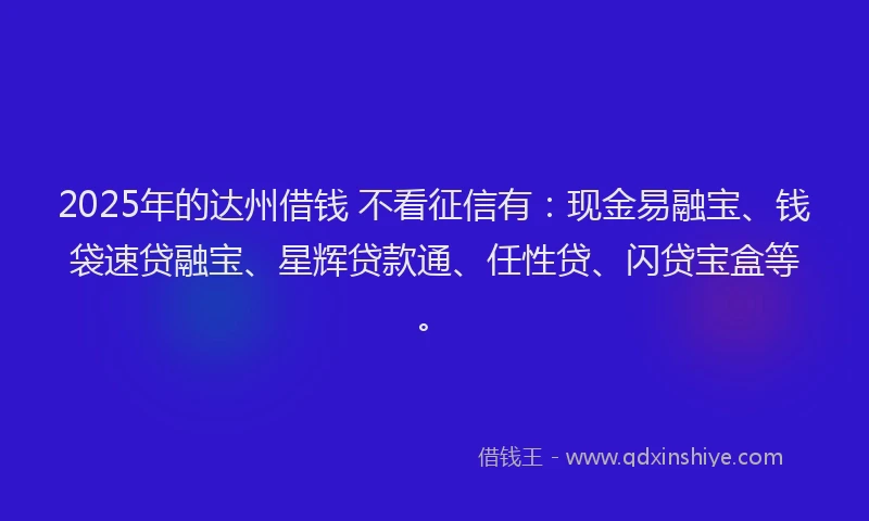 2025年的达州借钱 不看征信有：现金易融宝、钱袋速贷融宝、星辉贷款通、任性贷、闪贷宝盒等。