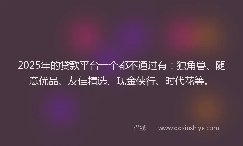 2025年的贷款平台一个都不通过有：独角兽、随意优品、友佳精选、现金侠行、时代花等。