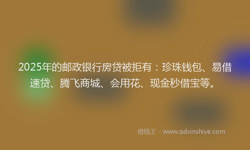 2025年的邮政银行房贷被拒有：珍珠钱包、易借速贷、腾飞商城、会用花、现金秒借宝等。
