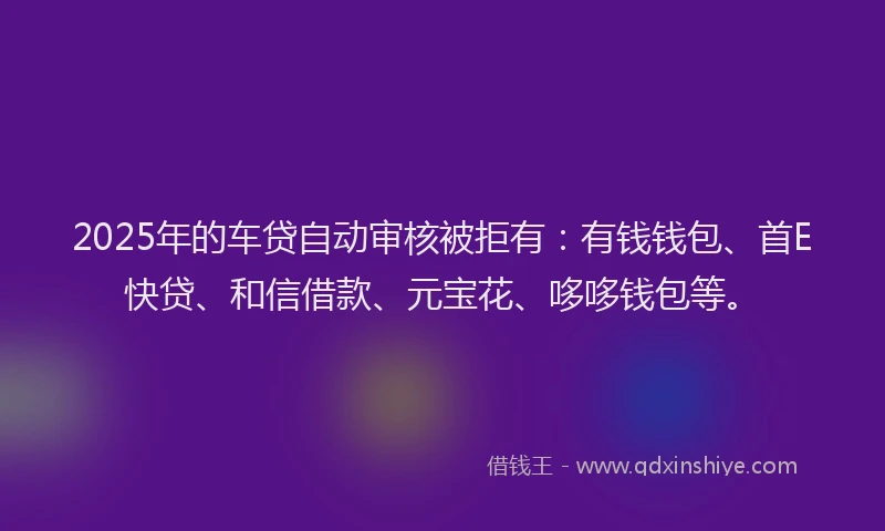 2025年的车贷自动审核被拒有：有钱钱包、首E快贷、和信借款、元宝花、哆哆钱包等。