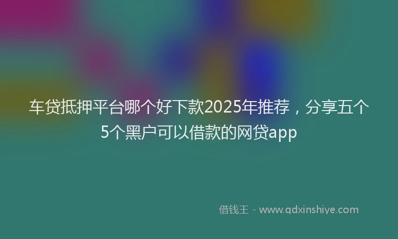车贷抵押平台哪个好下款2025年推荐，分享五个5个黑户可以借款的网贷app