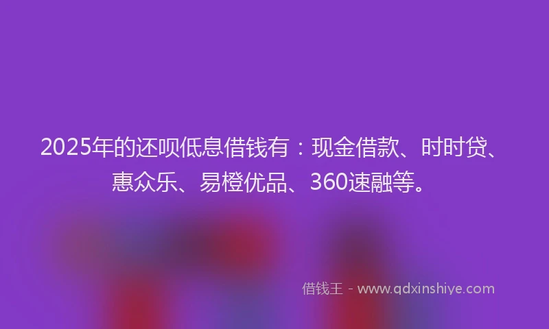 2025年的还呗低息借钱有：现金借款、时时贷、惠众乐、易橙优品、360速融等。