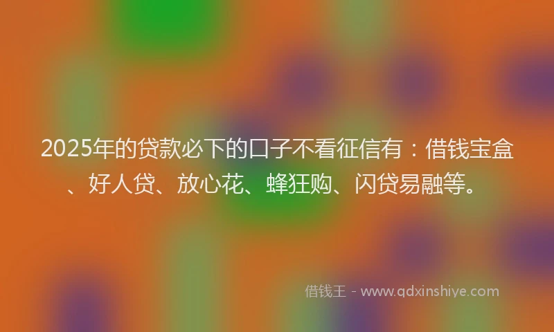 2025年的贷款必下的口子不看征信有：借钱宝盒、好人贷、放心花、蜂狂购、闪贷易融等。