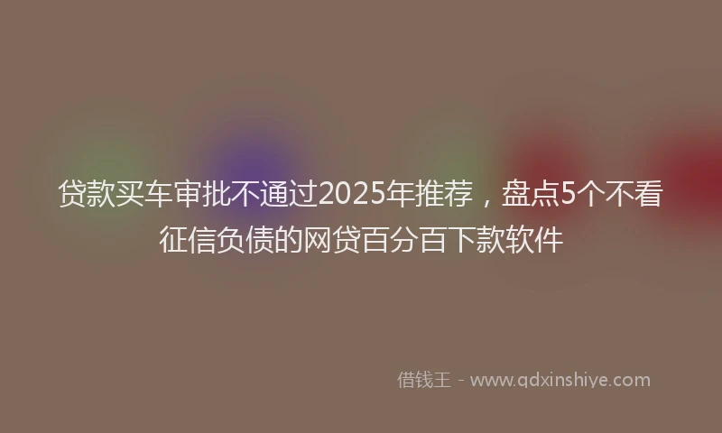 贷款买车审批不通过2025年推荐，盘点5个不看征信负债的网贷百分百下款软件