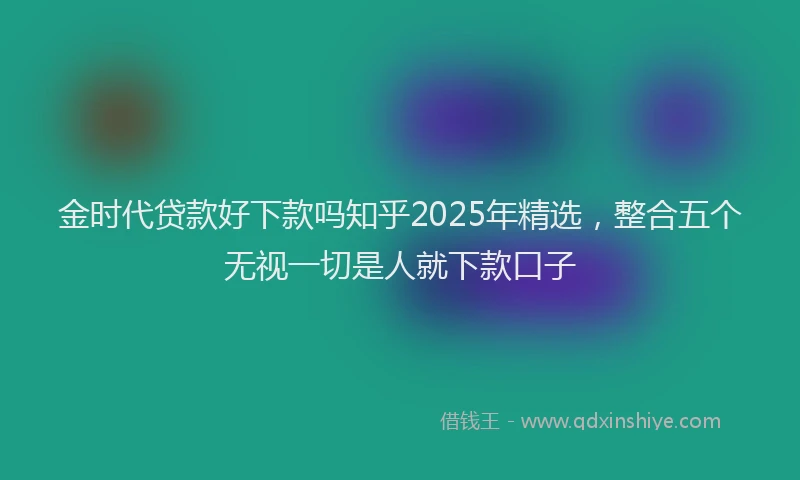 金时代贷款好下款吗知乎2025年精选，整合五个无视一切是人就下款口子
