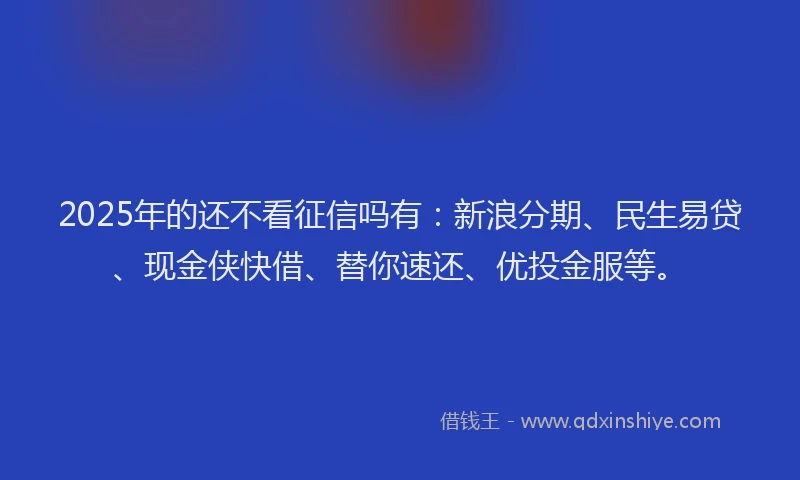 2025年的还不看征信吗有：新浪分期、民生易贷、现金侠快借、替你速还、优投金服等。