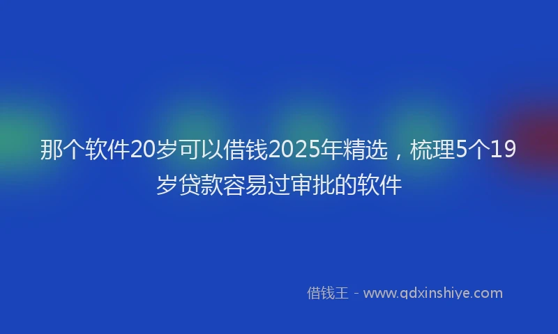 那个软件20岁可以借钱2025年精选，梳理5个19岁贷款容易过审批的软件
