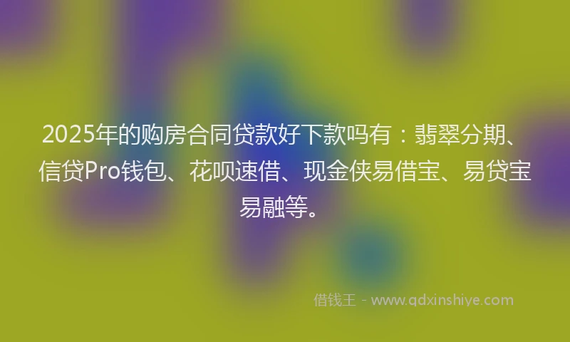 2025年的购房合同贷款好下款吗有：翡翠分期、信贷Pro钱包、花呗速借、现金侠易借宝、易贷宝易融等。